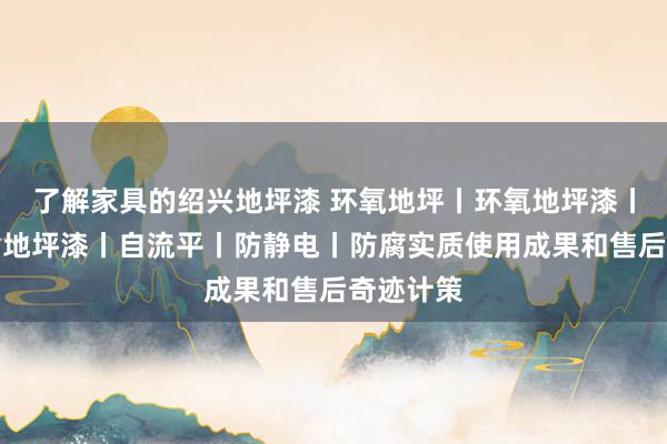 了解家具的绍兴地坪漆 环氧地坪丨环氧地坪漆丨环氧树脂地坪漆丨自流平丨防静电丨防腐实质使用成果和售后奇迹计策